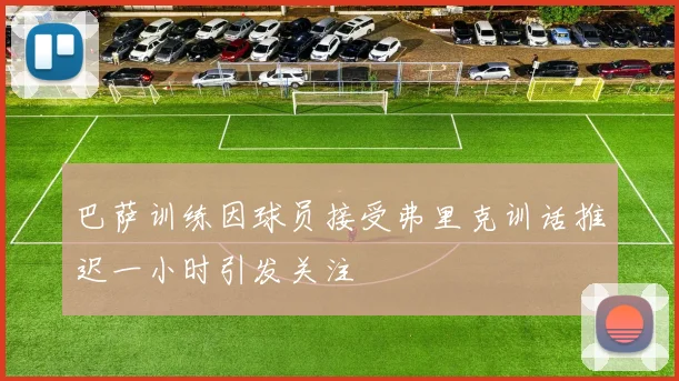巴萨训练因球员接受弗里克训话推迟一小时引发关注