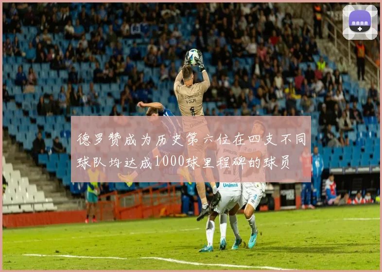 德罗赞成为历史第六位在四支不同球队均达成1000球里程碑的球员