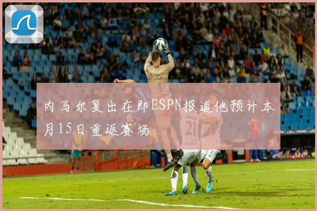 内马尔复出在即ESPN报道他预计本月15日重返赛场