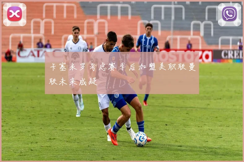 卡塞米罗考虑赛季后加盟美职联曼联未来成疑