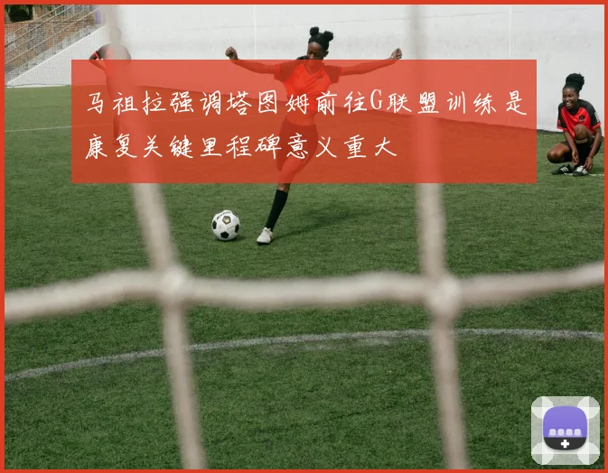 马祖拉强调塔图姆前往G联盟训练是康复关键里程碑意义重大