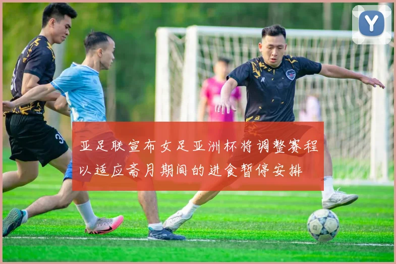 亚足联宣布女足亚洲杯将调整赛程以适应斋月期间的进食暂停安排