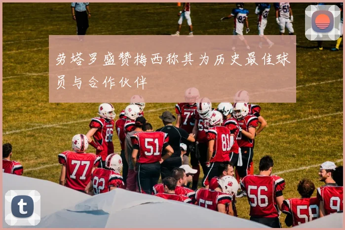 劳塔罗盛赞梅西称其为历史最佳球员与合作伙伴