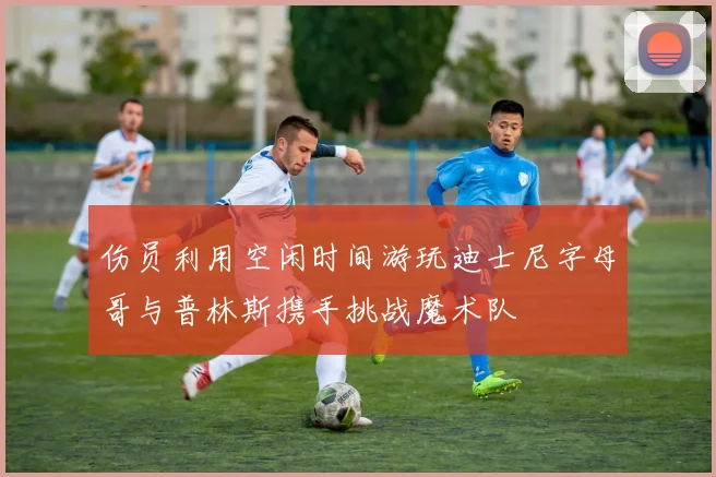 伤员利用空闲时间游玩迪士尼字母哥与普林斯携手挑战魔术队