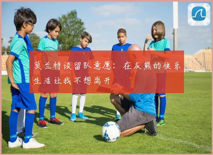 莫兰特谈留队意愿：在灰熊的快乐生活让我不想离开